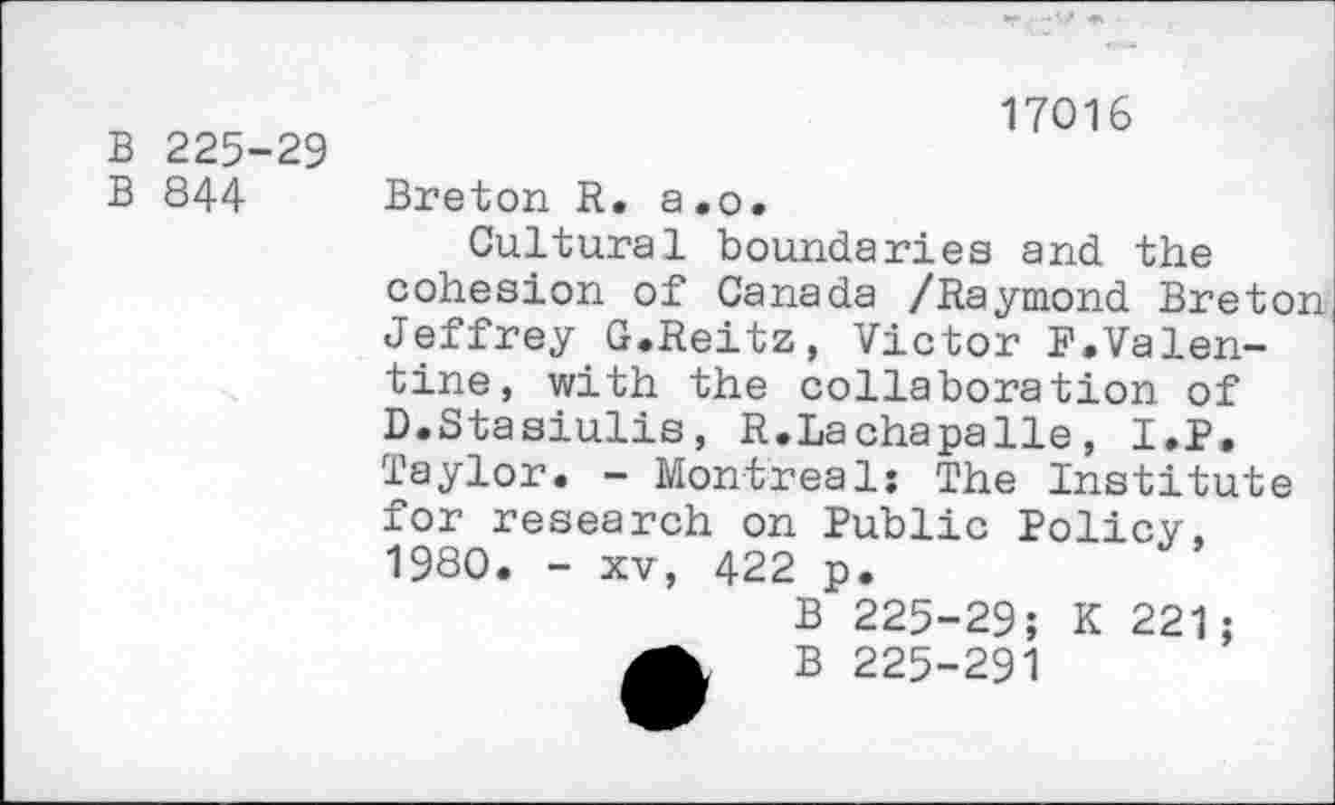 ﻿B 225-29
B 844
17016
Breton R. a.o.
Cultural boundaries and the cohesion of Canada /Raymond Breton Jeffrey G.Reitz, Victor F.Valentine, with the collaboration of D.Stasiulis, R.Lachapalle, I.P. Taylor. - Montreal: The Institute for research on Public Policy, 1980. - xv, 422 p.
B 225-29; K 221; B 225-291